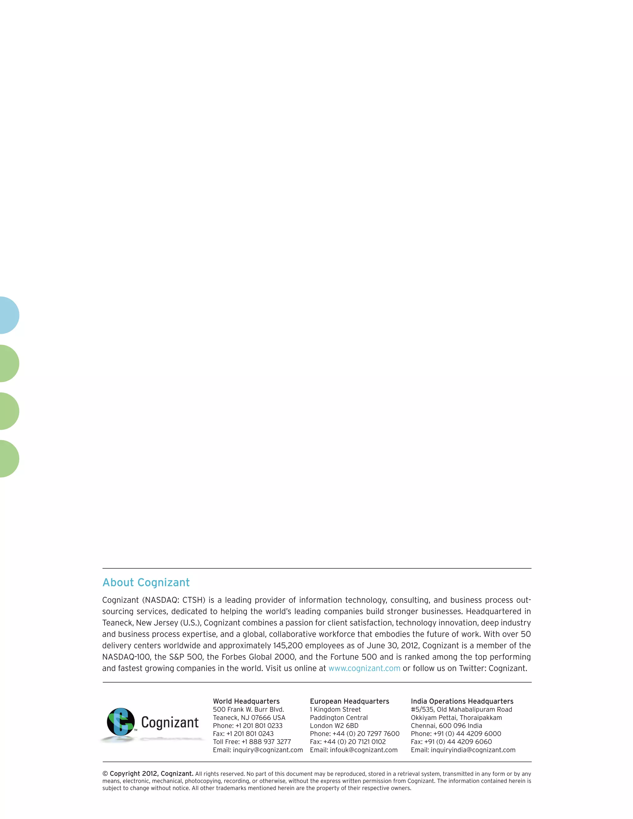 About Cognizant
Cognizant (NASDAQ: CTSH) is a leading provider of information technology, consulting, and business process out-
sourcing services, dedicated to helping the world’s leading companies build stronger businesses. Headquartered in
Teaneck, New Jersey (U.S.), Cognizant combines a passion for client satisfaction, technology innovation, deep industry
and business process expertise, and a global, collaborative workforce that embodies the future of work. With over 50
delivery centers worldwide and approximately 145,200 employees as of June 30, 2012, Cognizant is a member of the
NASDAQ-100, the S&P 500, the Forbes Global 2000, and the Fortune 500 and is ranked among the top performing
and fastest growing companies in the world. Visit us online at www.cognizant.com or follow us on Twitter: Cognizant.


                                         World Headquarters                  European Headquarters                 India Operations Headquarters
                                         500 Frank W. Burr Blvd.             1 Kingdom Street                      #5/535, Old Mahabalipuram Road
                                         Teaneck, NJ 07666 USA               Paddington Central                    Okkiyam Pettai, Thoraipakkam
                                         Phone: +1 201 801 0233              London W2 6BD                         Chennai, 600 096 India
                                         Fax: +1 201 801 0243                Phone: +44 (0) 20 7297 7600           Phone: +91 (0) 44 4209 6000
                                         Toll Free: +1 888 937 3277          Fax: +44 (0) 20 7121 0102             Fax: +91 (0) 44 4209 6060
                                         Email: inquiry@cognizant.com        Email: infouk@cognizant.com           Email: inquiryindia@cognizant.com


©
­­ Copyright 2012, Cognizant. All rights reserved. No part of this document may be reproduced, stored in a retrieval system, transmitted in any form or by any
means, electronic, mechanical, photocopying, recording, or otherwise, without the express written permission from Cognizant. The information contained herein is
subject to change without notice. All other trademarks mentioned herein are the property of their respective owners.
 