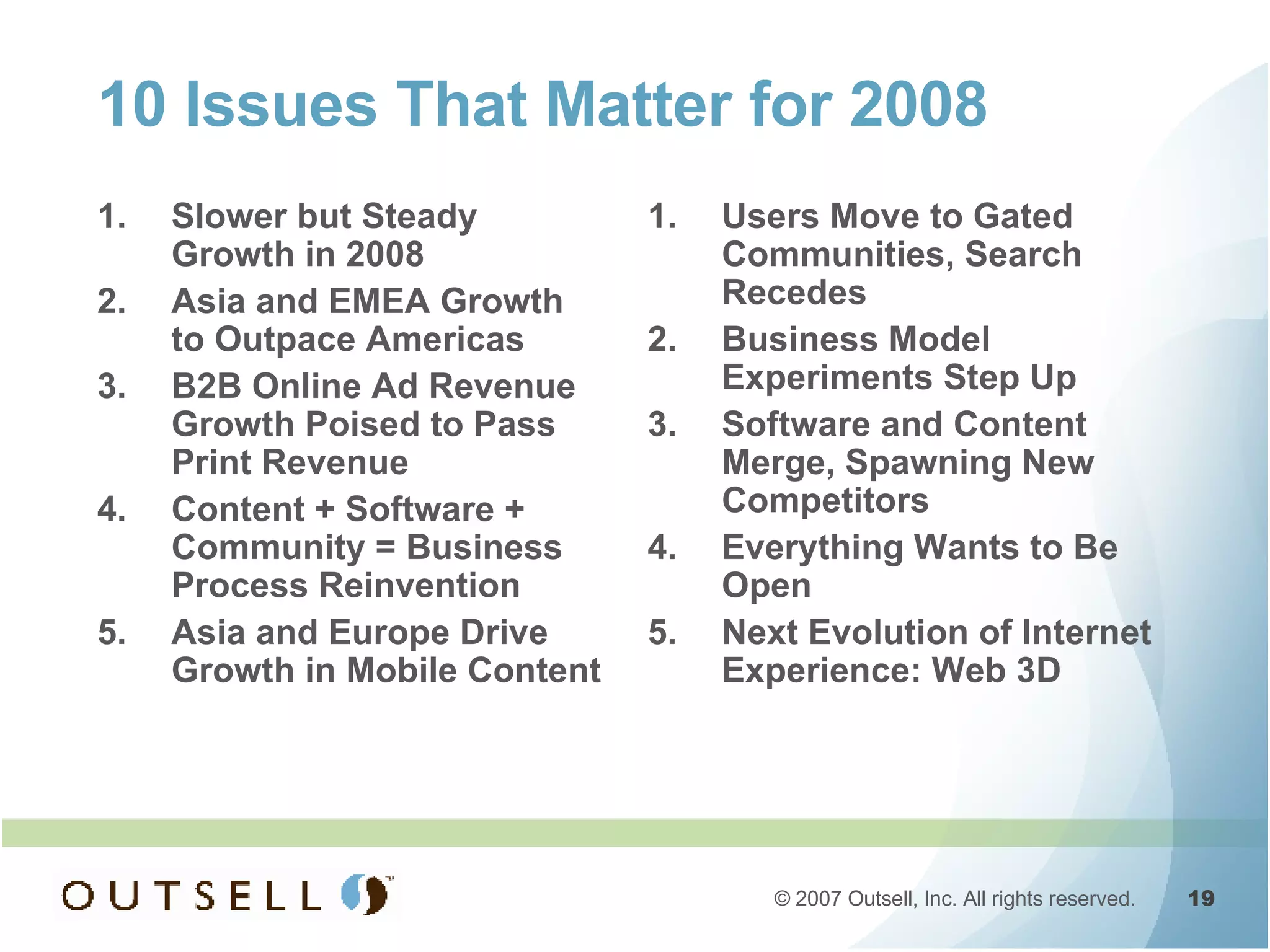 10 Issues That Matter for 2008 Slower but Steady Growth in 2008 Asia and EMEA Growth to Outpace Americas B2B Online Ad Revenue Growth Poised to Pass Print Revenue Content + Software + Community = Business Process Reinvention Asia and Europe Drive Growth in Mobile Content Users Move to Gated Communities, Search Recedes Business Model Experiments Step Up Software and Content Merge, Spawning New Competitors Everything Wants to Be Open Next Evolution of Internet Experience: Web 3D 