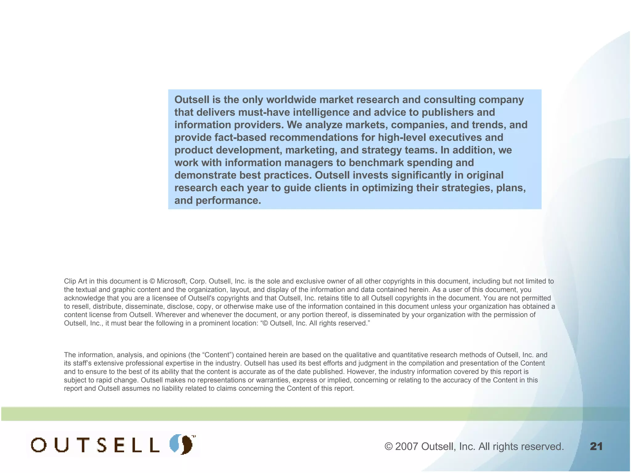 Clip Art in this document is © Microsoft, Corp. Outsell, Inc. is the sole and exclusive owner of all other copyrights in this document, including but not limited to the textual and graphic content and the organization, layout, and display of the information and data contained herein. As a user of this document, you acknowledge that you are a licensee of Outsell's copyrights and that Outsell, Inc. retains title to all Outsell copyrights in the document. You are not permitted to resell, distribute, disseminate, disclose, copy, or otherwise make use of the information contained in this document unless your organization has obtained a content license from Outsell. Wherever and whenever the document, or any portion thereof, is disseminated by your organization with the permission of Outsell, Inc., it must bear the following in a prominent location: “© Outsell, Inc. All rights reserved.”  The information, analysis, and opinions (the “Content”) contained herein are based on the qualitative and quantitative research methods of Outsell, Inc. and its staff’s extensive professional expertise in the industry. Outsell has used its best efforts and judgment in the compilation and presentation of the Content and to ensure to the best of its ability that the content is accurate as of the date published. However, the industry information covered by this report is subject to rapid change. Outsell makes no representations or warranties, express or implied, concerning or relating to the accuracy of the Content in this report and Outsell assumes no liability related to claims concerning the Content of this report. Outsell is the only worldwide market research and consulting company that delivers must-have intelligence and advice to publishers and information providers. We analyze markets, companies, and trends, and provide fact-based recommendations for high-level executives and product development, marketing, and strategy teams. In addition, we work with information managers to benchmark spending and demonstrate best practices. Outsell invests significantly in original research each year to guide clients in optimizing their strategies, plans, and performance. 
