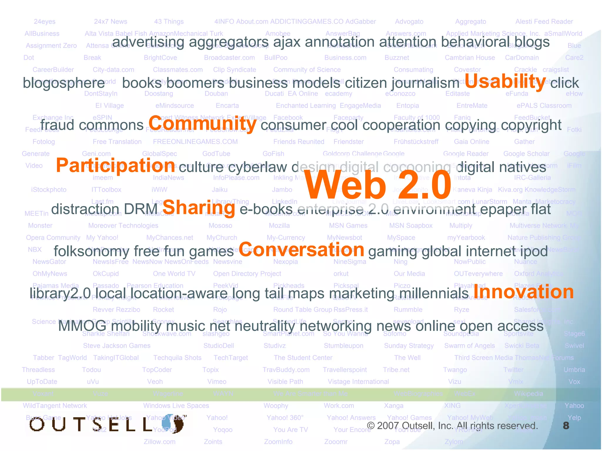advertising aggregators ajax annotation attention behavioral blogs blogosphere  books boomers business models citizen journalism   Usability   click fraud commons   Community   consumer cool cooperation copying copyright   Participation   culture cyberlaw design digital cocooning digital natives distraction DRM   Sharing   e-books enterprise 2.0 environment epaper flat folksonomy free fun games   Conversation   gaming global internet ipod library2.0 local location-aware long tail maps marketing millennials   Innovation   MMOG mobility music net neutrality networking news online open access 24eyes 24x7 News 43 Things 4INFO About.com ADDICTINGGAMES.CO AdGabber Advogato  Aggregato Alesti Feed Reader AllBusiness Alta Vista Babel Fish AmazonMechanical Turk Amobee AnswerBag Answers.com Applied Marketing Science, Inc.  aSmallWorld Assignment Zero Attensa Online BeanRocket Bebo Big Idea Group BioMedNet BlackPlanet.com  Blinkx Blip.tv BlogLines Blue Dot  Break BrightCove Broadcaster.com  BullPoo Business.com Buzznet  Cambrian House CarDomain Care2 CareerBuilder City-data.com Classmates.com  Clip Syndicate Community of Science Consumating  Covestor Crackle  craigslist Crowdfunding.com Cyworld DailyMotion Dandelife  Daum Del.ciou.us Dell Demand Media Dictionary.com Digg Dodgeball.com  DontStayIn  Doostang Douban Ducati  EA Online ecademy eConozco Editaste eFunda eHow EI Village eMindsource Encarta Enchanted Learning  EngageMedia Entopia EntreMate ePALS Classroom Exchange Inc eSPIN  Expert Witness Network ExpertVillage Facebook  Faceparty Faculty of 1000 Faniq FeedBucket  FeedFeeds  FeedLounge FeedReader.net FeedShow.com  FeedZilla  Fidg't Findarticles.com Flickr  Flirtomatic  Flock Flurl Fotki Fotolog  Free Translation FREEONLINEGAMES.COM Friends Reunited  Friendster Frühstückstreff  Gaia Online  Gather Generate Geni.com  GlobalSpec GodTube GoFish Goldcorp Challenge Google Google Reader  Google Scholar Google Video Grabline.com  Graduates.com Grono.net  GuildCafe  Guru.com Haystack hi5  Hoover’s Hyves Ideastorm iFilm imeem  IndiaNews  InfoPlease.com Inkling Markets Inmobile InnoCentive Intota IRC-Galleria  iStockphoto ITToolbox iWiW  Jaiku  Jambo Jobster Joga Bonito  Kaneva Kinja  Kiva.org KnowledgeStorm Last.fm  Lego LibraryThing  LinkedIn  LiveJournal LiveLeak  LookSmart.com LunarStorm  Manta  Marketocracy MEETin  Meetup.com  MetaCafe metaRSS MiGente.com  MINICLIP.COM Mixi  mnemomap Mochila MOG Monster Moreover Technologies Mososo Mozilla MSN Games MSN Soapbox Multiply  Multiverse Network My Opera Community  My Yahoo! MyChances.net MyChurch  My-Currency MyNewsbot MySpace  myYearbook  Nature Publishing Group NBX Net Promoter NetInformer Netlog Netscape Netvibes  Neurona NewAssignment.Net NewsAlloy  NewsBurst NewsGator  NewsIsFree  NewsNow NewsOnFeeds  Newsvine Nexopia  NineSigma Ning  NowPublic Nuance OhMyNews OkCupid  One World TV Open Directory Project orkut  Our Media OUTeverywhere  Oxford Analytica Pajamas Media Passado  Pearson Education PeekVid Pickheads Pickspal Piczo  Playahead  Plazes Pluck  Pownce Pressrank  Primary Insight ProfileHeaven  Protopage PutFile QubeTV RateItAll  RealArcade Reddit Reunion.com  Revver Rezzibo Rocket  Rojo Round Table Group RssPress.it  Rummble Ryze  Salesforce.com Science Navigation Group Scintilla Sconex  Searchles  SecondLife Sermo  sevenload sexi  Shared Insights, Inc. Sharkle Shelfari  Shockwave.com slashgeo  SmartPlanet.com So You Wanna Sofomo Soundpedia  Sportsvite  Stage6 Steve Jackson Games StudioDell Studivz  Stumbleupon  Sunday Strategy Swarm of Angels Swicki Beta Swivel Tabber  TagWorld  TakingITGlobal  Techquila Shots TechTarget The Student Center  The Well Third Screen Media ThomasNet Forums Threadless Todou TopCoder Topix TravBuddy.com  Travellerspoint  Tribe.net  Twango Twitter Umbria UpToDate uVu Veoh Vimeo Visible Path Vistage International Vizu Vmix Vox Voxant Vuze Wagerline WAYN  We Are Smarter than Me WebBiographies  WebEx Wikipedia WildTangent Network Windows Live Spaces  Woophy  Work.com Xanga  XING XpertUniverse Yahoo Buzz Game Yahoo HotJobs Yahoo Video Yahoo! Yahoo! 360°  Yahoo! Answers Yahoo! Games Yahoo! MyWeb Yahoo_mash Yelp Yet2 YodPod  Yoqoo You Are TV Your Encore YouTube YRUHRN Zaads Zillow.com Zoints ZoomInfo Zooomr  Zopa Zylom Web 2.0 