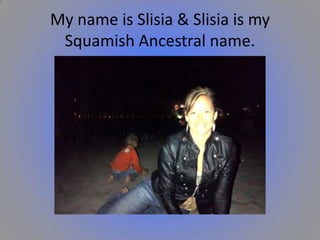My name is Slisia & Slisia is my
Squamish Ancestral name.

 