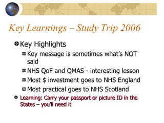 Key Learnings – Study Trip 2006 Key Highlights Key message is sometimes what’s NOT said NHS QoF and QMAS - interesting lesson Most $ investment goes to NHS England Most practical goes to NHS Scotland Learning: Carry your passport or picture ID in the States – you’ll need it 