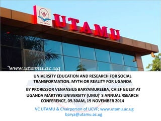 UNIVERSITY EDUCATION AND RESEARCH FOR SOCIAL 
TRANSFORMATION. MYTH OR REALITY FOR UGANDA 
BY PRORESSOR VENANSIUS BARYAMUREEBA, CHIEF GUEST AT 
UGANDA MARTYRS UNIVERSITY (UMU)’ S ANNUAL RSEARCH 
CONFERENCE, 09.30AM, 19 NOVEMBER 2014 
VC UTAMU & Chairperson of UCVF; www.utamu.ac.ug 
barya@utamu.ac.ug 
 