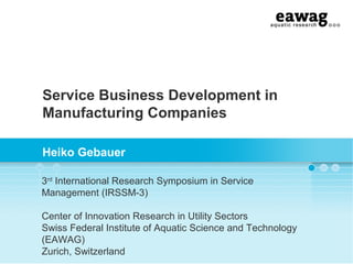 Service Business Development in
Manufacturing Companies
Heiko Gebauer
3rd
International Research Symposium in Service
Management (IRSSM-3)
Center of Innovation Research in Utility Sectors
Swiss Federal Institute of Aquatic Science and Technology
(EAWAG)
Zurich, Switzerland
 