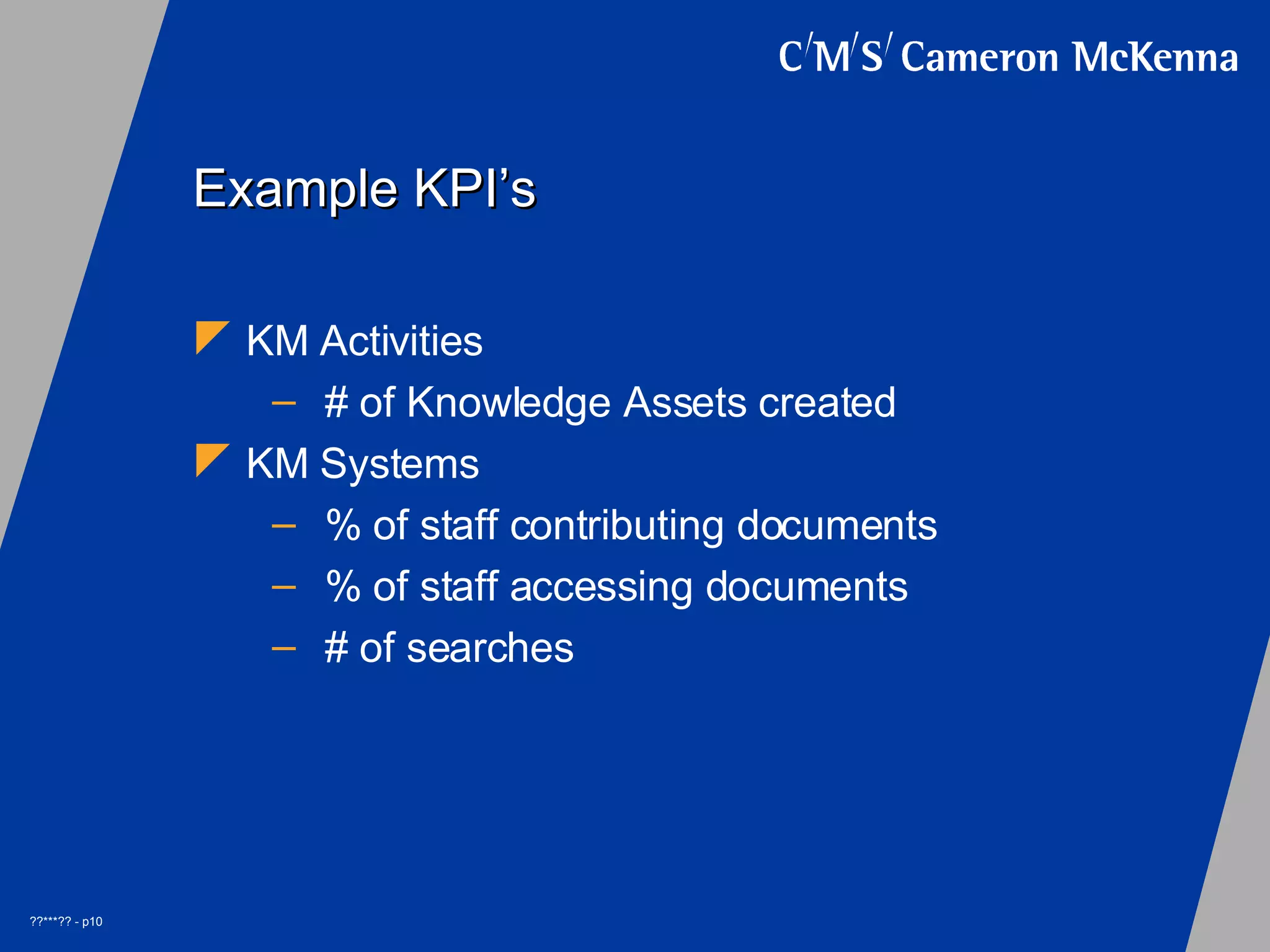 Example KPI’s KM Activities # of Knowledge Assets created KM Systems % of staff contributing documents % of staff accessing documents # of searches