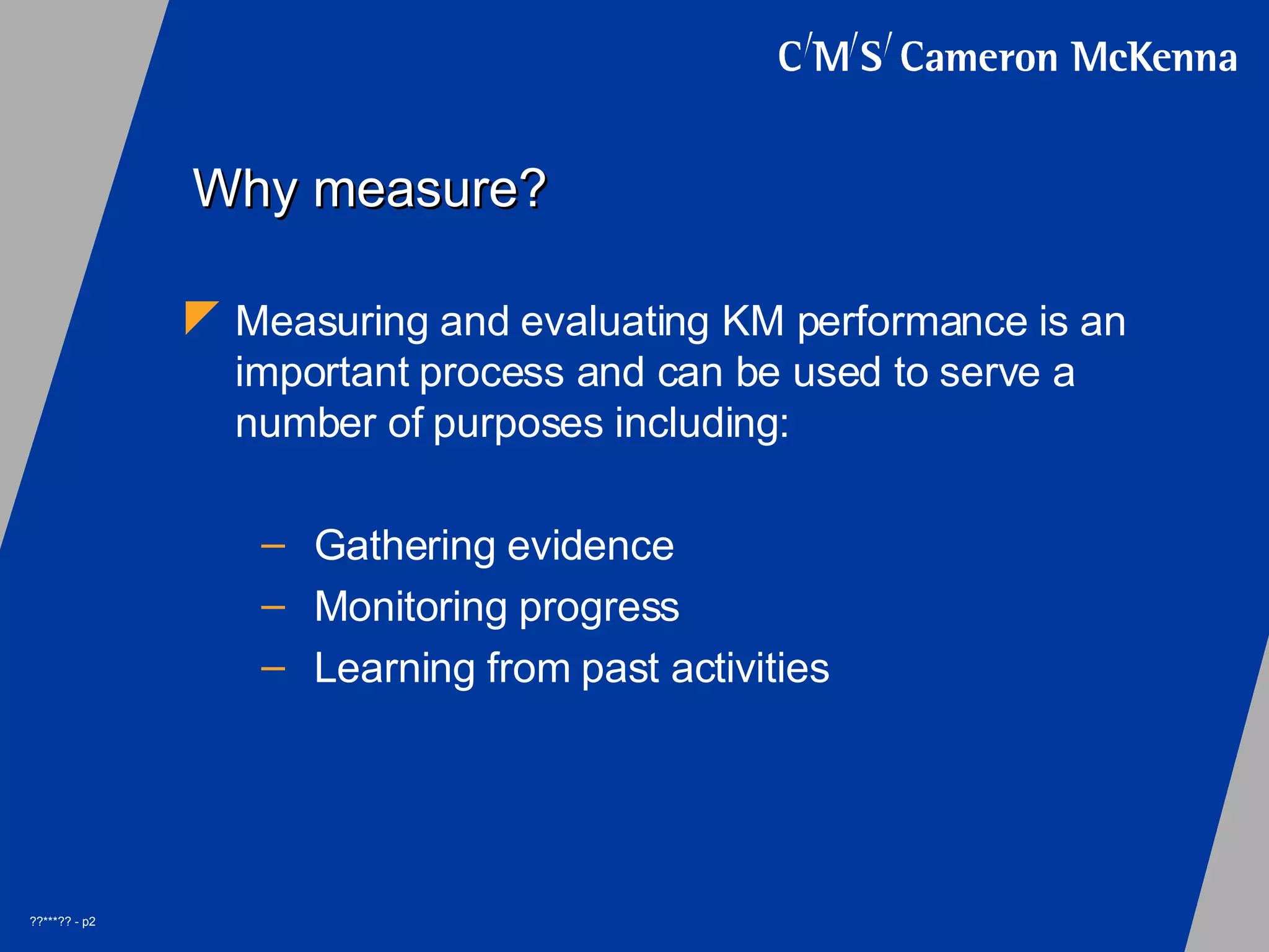 Why measure? Measuring and evaluating KM performance is an important process and can be used to serve a number of purposes including: Gathering evidence Monitoring progress Learning from past activities
