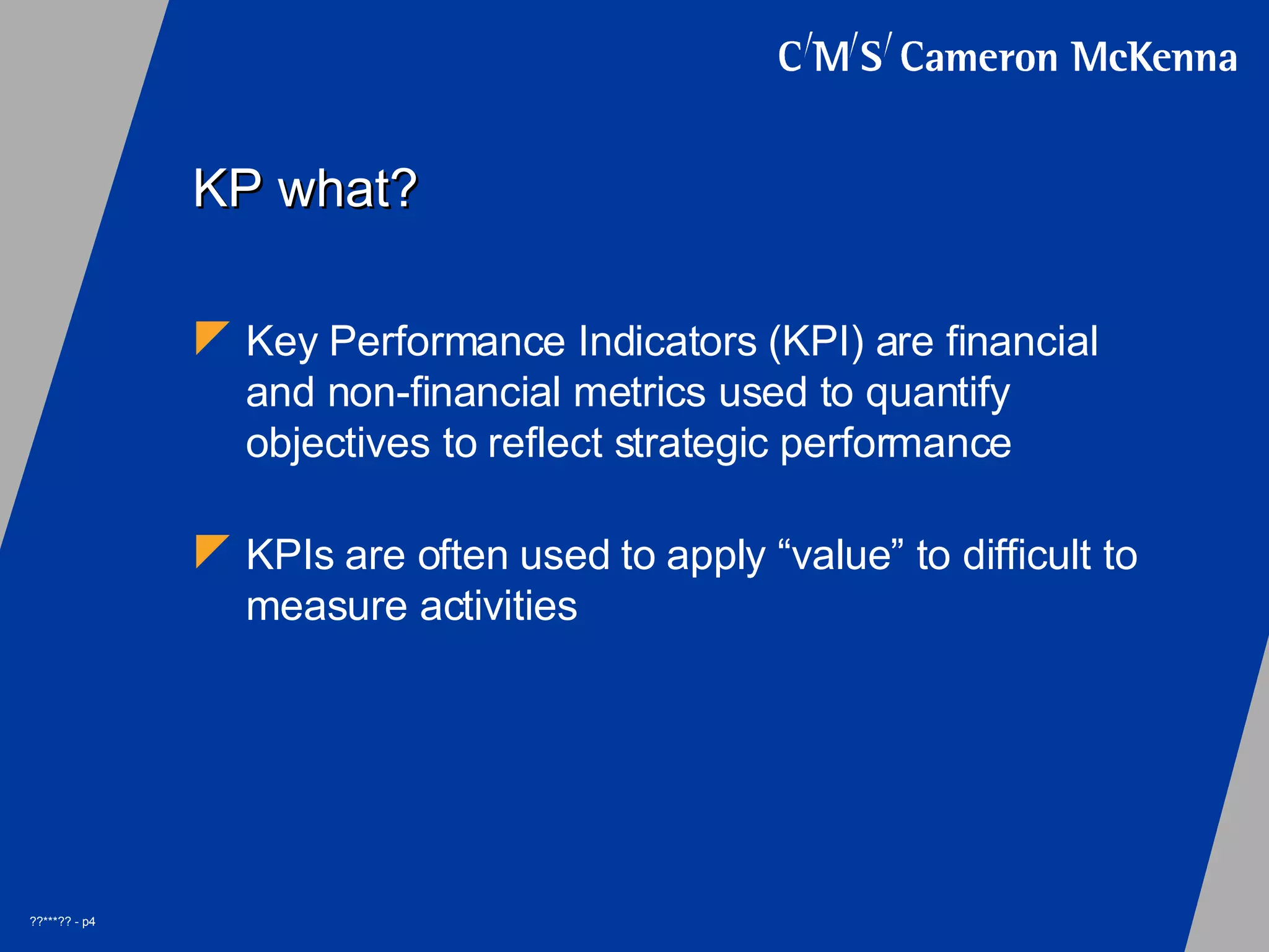 KP what? Key Performance Indicators (KPI) are financial and non-financial metrics used to quantify objectives to reflect strategic performance KPIs are often used to apply “value” to difficult to measure activities
