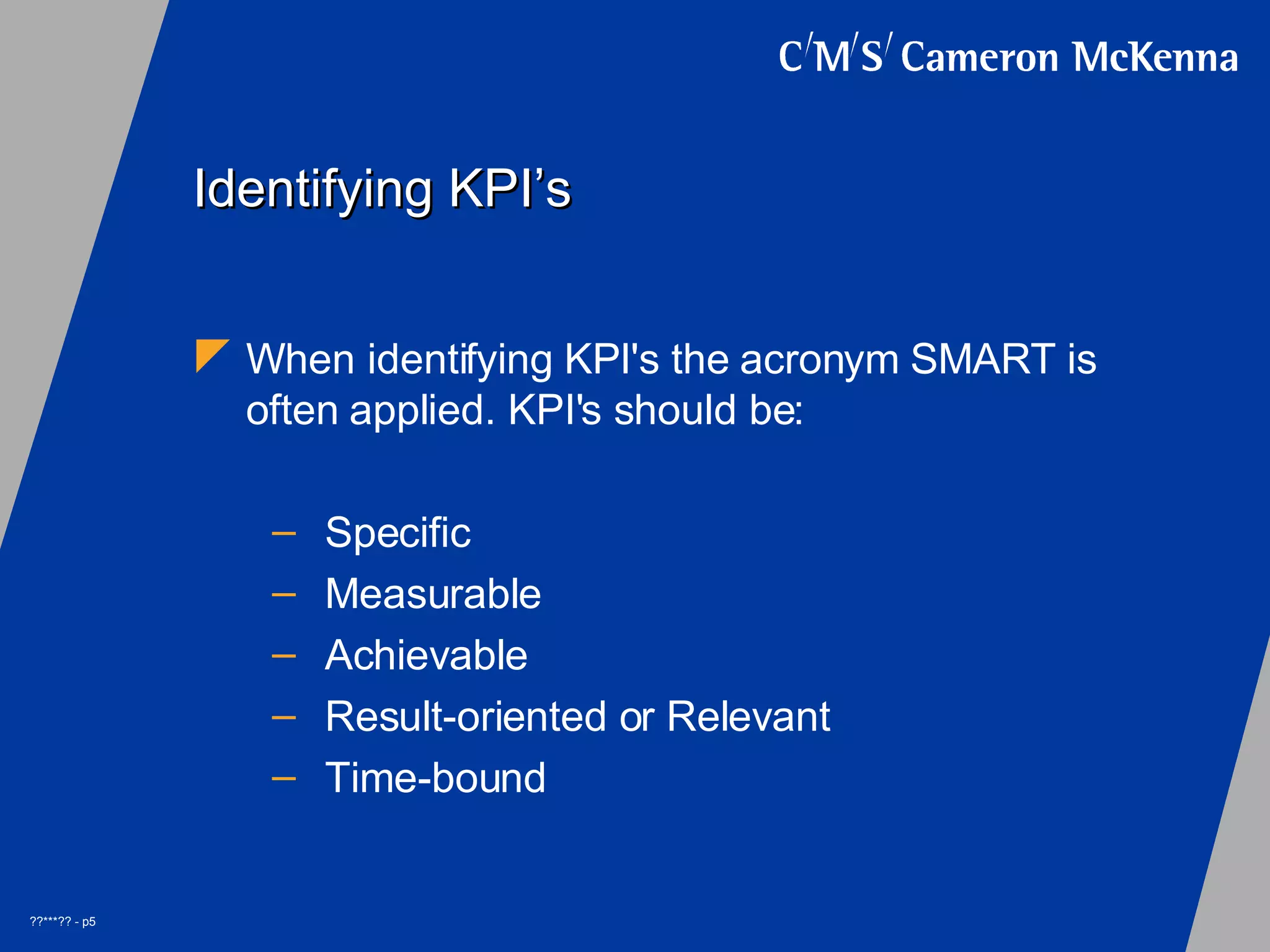 Identifying KPI’s When identifying KPI's the acronym SMART is often applied. KPI's should be: Specific Measurable Achievable Result-oriented or Relevant Time-bound