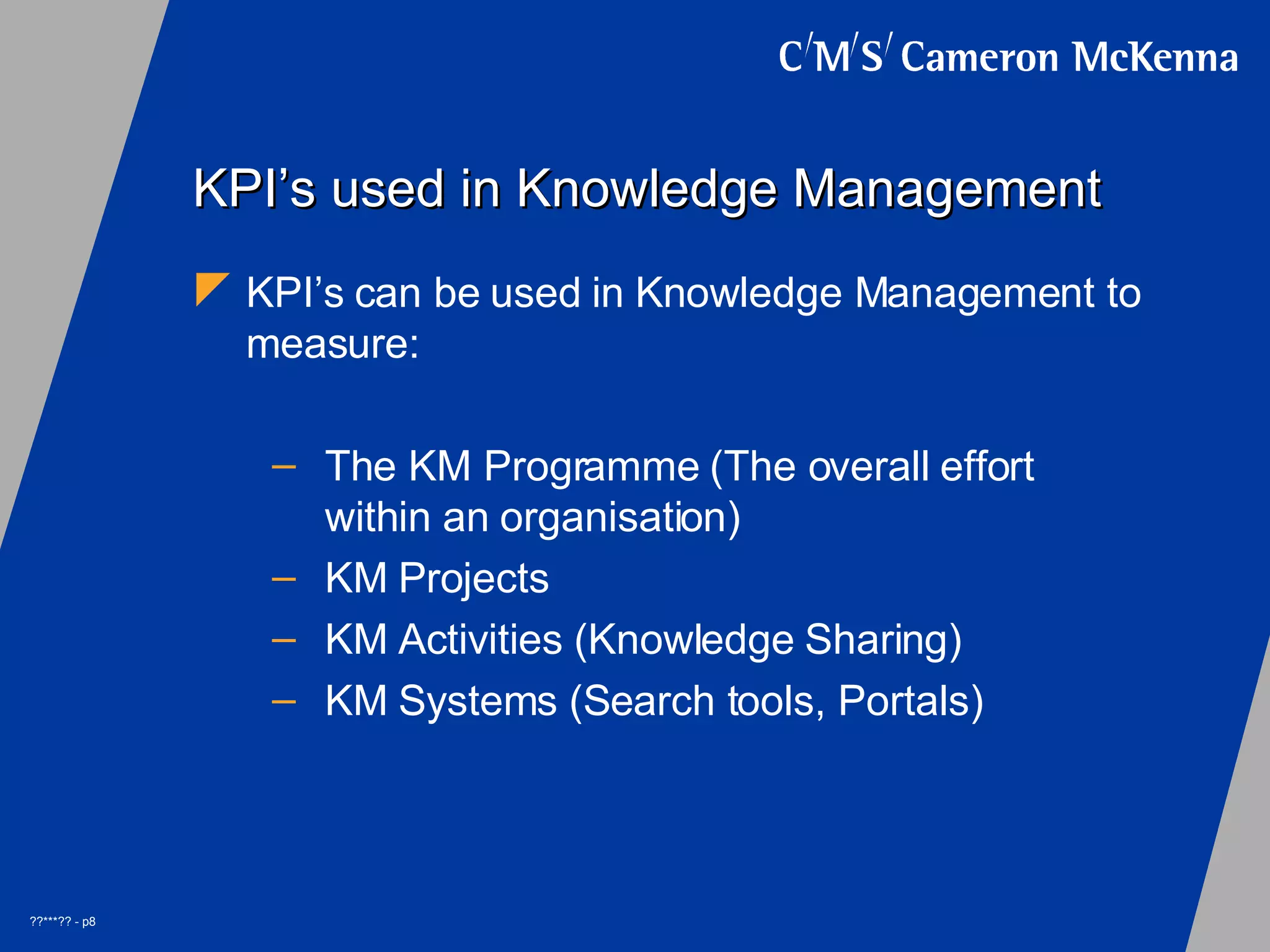 KPI’s used in Knowledge Management KPI’s can be used in Knowledge Management to measure: The KM Programme (The overall effort within an organisation) KM Projects KM Activities (Knowledge Sharing) KM Systems (Search tools, Portals)