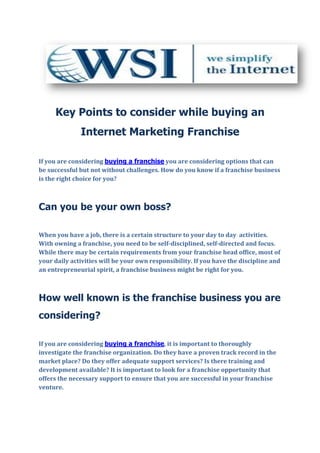 Key Points to consider while buying an
              Internet Marketing Franchise

If you are considering buying a franchise you are considering options that can
be successful but not without challenges. How do you know if a franchise business
is the right choice for you?



Can you be your own boss?

When you have a job, there is a certain structure to your day to day activities.
With owning a franchise, you need to be self-disciplined, self-directed and focus.
While there may be certain requirements from your franchise head office, most of
your daily activities will be your own responsibility. If you have the discipline and
an entrepreneurial spirit, a franchise business might be right for you.



How well known is the franchise business you are
considering?

If you are considering buying a franchise, it is important to thoroughly
investigate the franchise organization. Do they have a proven track record in the
market place? Do they offer adequate support services? Is there training and
development available? It is important to look for a franchise opportunity that
offers the necessary support to ensure that you are successful in your franchise
venture.
 