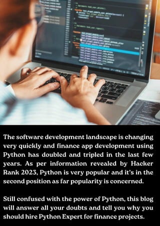 Add a little bit of body text
The software development landscape is changing
very quickly and finance app development using
Python has doubled and tripled in the last few
years. As per information revealed by Hacker
Rank 2023, Python is very popular and it’s in the
second position as far popularity is concerned.
Still confused with the power of Python, this blog
will answer all your doubts and tell you why you
should hire Python Expert for finance projects.
 