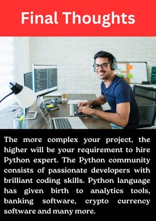 Final Thoughts
The more complex your project, the
higher will be your requirement to hire
Python expert. The Python community
consists of passionate developers with
brilliant coding skills. Python language
has given birth to analytics tools,
banking software, crypto currency
software and many more.
 