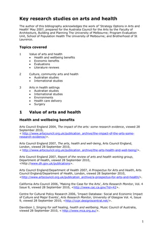 Key research studies on arts and health
The author of this bibliography acknowledges the work of ‗Strategy Options in Arts and
Health‘ May 2007, prepared for the Australia Council for the Arts by the Faculty of
Architecture, Building and Planning The University of Melbourne; Program Evaluation
Unit, School of Population Health The University of Melbourne; and Brotherhood of St
Laurence.

Topics covered

1      Value of arts and health
        Health and wellbeing benefits
        Economic benefits
        Evaluations
        Literature reviews

2      Culture, community arts and health
        Australian studies
        International studies

3      Arts in health settings
        Australian studies
        International studies
        Environments
        Health care delivery
        Surgery


1      Value of arts and health
Health and wellbeing benefits

Arts Council England 2004, The impact of the arts: some research evidence, viewed 28
September 2010,
< http://www.artscouncil.org.uk/publication_archive/the-impact-of-the-arts-some-
research-evidence/>.

Arts Council England 2007, The arts, health and well-being, Arts Council England,
London, viewed 28 September 2010,
< http://www.artscouncil.org.uk/publication_archive/the-arts-health-and-well-being/>.

Arts Council England 2007, Report of the review of arts and health working group,
Department of Health, viewed 28 September 2010,
<http://www.dh.gov.uk/publications>.

Arts Council England/Department of Health 2007, A Prospectus for Arts and Health, Arts
Council England/Department of Health, London, viewed 28 September 2010,
<http://www.artscouncil.org.uk/publication_archive/a-prospectus-for-arts-and-health/>.

California Arts Council 2006, ‗Making the Case for the Arts‘, Arts Research Monitor, Vol. 4
Issue 9, viewed 28 September 2010, <http://www.cac.ca.gov/?id=42>.

Centre for Cultural Policy Research 2006, ‗Impact Database: Social and Economic Impact
of Culture and Major Events‘, Arts Research Monitor, University of Glasgow Vol. 4, Issue
9, viewed 28 September 2010, <http://ccpr.designiscentral.net/>.

Davidson J, Singing for self healing, health and wellbeing, Music Council of Australia,
viewed 28 September 2010, < http://www.mca.org.au/>.


                                                                                          1
 