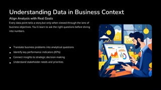 Understanding Data in Business Context
Align Analysis with Real Goals
Every data point tells a story,but only when viewed through the lens of
business objectives. You'll learn to ask the right questions before diving
into numbers.
Translate business problems into analytical questions
Identify key performance indicators (KPIs)
Connect insights to strategic decision-making
Understand stakeholder needs and priorities
 