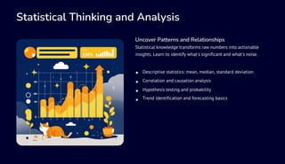 Statistical Thinking and Analysis
Uncover Patterns and Relationships
Statistical knowledge transforms raw numbers into actionable
insights. Learn to identify what's significant and what's noise.
Descriptive statistics: mean, median, standard deviation
Correlation and causation analysis
Hypothesis testing and probability
Trend identification and forecasting basics
 