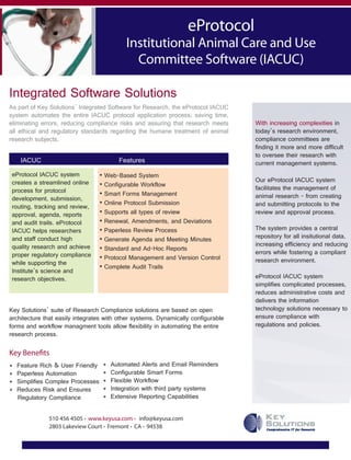 eProtocol
Institutional Animal Care and Use
Committee Software (IACUC)
Integrated Software Solutions
With increasing complexities in
today’s research environment,
compliance committees are
finding it more and more difficult
to oversee their research with
current management systems.
Our eProtocol IACUC system
facilitates the management of
animal research - from creating
and submitting protocols to the
review and approval process.
The system provides a central
repository for all insitutional data,
increasing efficiency and reducing
errors while fostering a compliant
research environment.
eProtocol IACUC system
simplifies complicated processes,
reduces administrative costs and
delivers the information
technology solutions necessary to
ensure compliance with
regulations and policies.
eProtocol IACUC system
creates a streamlined online
process for protocol
development, submission,
routing, tracking and review,
approval, agenda, reports
and audit trails. eProtocol
IACUC helps researchers
and staff conduct high
quality research and achieve
proper regulatory compliance
while supporting the
Institute’s science and
research objectives.
IACUC Features
Key Solutions’ suite of Research Compliance solutions are based on open
architecture that easily integrates with other systems. Dynamically configurable
forms and workflow managment tools allow flexibility in automating the entire
research process.
Key Benefits
510 456 4505 . www.keyusa.com . info@keyusa.com
2803 Lakeview Court . Fremont . CA . 94538
* Feature Rich & User Friendly
* Paperless Automation
* Simplifies Complex Processes
* Reduces Risk and Ensures
Regulatory Compliance
* Automated Alerts and Email Reminders
* Configurable Smart Forms
* Flexible Workflow
* Integration with third party systems
* Extensive Reporting Capabilities
• Web-Based System
• Configurable Workflow
• Smart Forms Management
• Online Protocol Submission
• Supports all types of review
• Renewal, Amendments, and Deviations
• Paperless Review Process
• Generate Agenda and Meeting Minutes
• Standard and Ad-Hoc Reports
• Protocol Management and Version Control
• Complete Audit Trails
As part of Key Solutions’ Integrated Software for Research, the eProtocol IACUC
system automates the entire IACUC protocol application process; saving time,
eliminating errors, reducing compliance risks and assuring that research meets
all ethical and regulatory standards regarding the humane treatment of animal
research subjects.
 