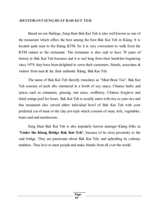 Page
10
-RESTORANTSENG HUAT BAH KUT TEH
Based on our findings, Seng Huat Bak Kut Teh is also well known as one of
the restaurant which offers the best among the best Bak Kut Teh in Klang. It is
located quite near to the Klang KTM. So it is very convenient to walk from the
KTM station to the restaurant. The restaurant is also said to have 70 years of
history in Bak Kut Teh business and it is real long from their humblest beginning
since 1979, they have been delighted to serve their customers, friends, associates &
visitors from near & far, their authentic Klang, Bak Kut Teh.
The name of Bak Kut Teh literally translates as "Meat Bone Tea". Bak Kut
Teh consists of pork ribs simmered in a broth of soy sauce, Chinese herbs and
spices such as cinnamon, ginseng, star anise, wolfberry, Chinese foxglove and
dried orange peel for hours. Bak Kut Teh is usually eaten with rice or yam rice and
this restaurant also served either individual bowl of Bah Kut Teh with your
preferred cut of meat or the clay pot style which consists of meat, tofu, vegetables,
bean curd and mushrooms.
Seng Huat Bak Kut Teh is also popularly known amongst Klang folks as
"Under the Klang Bridge Bak Kut Teh", because of its close proximity to the
said bridge. They are passionate about Bak Kut Teh, and upholding its culinary
tradition. They love to meet people and make friends from all over the world.
 