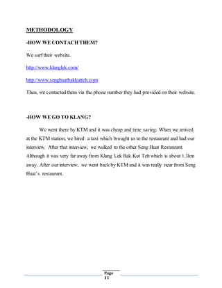 Page
11
METHODOLOGY
-HOW WE CONTACH THEM?
We surf their website.
http://www.klanglek.com/
http://www.senghuatbakkutteh.com
Then, we contacted them via the phone number they had provided on their website.
-HOW WE GO TO KLANG?
We went there by KTM and it was cheap and time saving. When we arrived
at the KTM station, we hired a taxi which brought us to the restaurant and had our
interview. After that interview, we walked to the other Seng Huat Restaurant.
Although it was very far away from Klang Lek Bak Kut Teh which is about 1.3km
away. After our interview, we went back by KTM and it was really near from Seng
Huat’s restaurant.
 