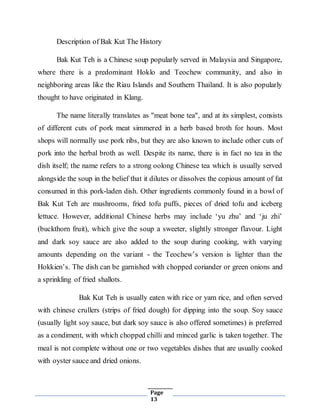 Page
13
Description of Bak Kut The History
Bak Kut Teh is a Chinese soup popularly served in Malaysia and Singapore,
where there is a predominant Hoklo and Teochew community, and also in
neighboring areas like the Riau Islands and Southern Thailand. It is also popularly
thought to have originated in Klang.
The name literally translates as "meat bone tea", and at its simplest, consists
of different cuts of pork meat simmered in a herb based broth for hours. Most
shops will normally use pork ribs, but they are also known to include other cuts of
pork into the herbal broth as well. Despite its name, there is in fact no tea in the
dish itself; the name refers to a strong oolong Chinese tea which is usually served
alongside the soup in the belief that it dilutes or dissolves the copious amount of fat
consumed in this pork-laden dish. Other ingredients commonly found in a bowl of
Bak Kut Teh are mushrooms, fried tofu puffs, pieces of dried tofu and iceberg
lettuce. However, additional Chinese herbs may include ‘yu zhu’ and ‘ju zhi’
(buckthorn fruit), which give the soup a sweeter, slightly stronger flavour. Light
and dark soy sauce are also added to the soup during cooking, with varying
amounts depending on the variant - the Teochew’s version is lighter than the
Hokkien’s. The dish can be garnished with chopped coriander or green onions and
a sprinkling of fried shallots.
Bak Kut Teh is usually eaten with rice or yam rice, and often served
with chinese crullers (strips of fried dough) for dipping into the soup. Soy sauce
(usually light soy sauce, but dark soy sauce is also offered sometimes) is preferred
as a condiment, with which chopped chilli and minced garlic is taken together. The
meal is not complete without one or two vegetables dishes that are usually cooked
with oyster sauce and dried onions.
 