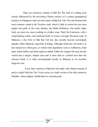 Page
14
There are numerous variants of Bak Ku The with its cooking style
closely influenced by the prevailing Chinese enclave of a certain geographical
location. In Singapore, there are three types of Bak Kut Teh. First and foremost,the
most common variant is the Teochew style, which is light in colour but uses more
pepper and garlic in the soup. Besides, the Hoklo (Hokkien), who prefer saltier
food, use more soy sauce resulting in a darker soup. Third, the Cantonese, with a
soup-drinking culture, add medicinal herbs to create a stronger flavoured soup. In
Malaysia, a dry form of Bak Kut Teh has also recently become increasingly
popular within Malaysia, especially in Klang. Although called dry, the broth is in
fact reduced to a thick gravy, to which other ingredients such as wolfberries, dried
dates, dried chillies and dried squid are added. Unlike the original rib soup, the dry
version has a tangier, sharper taste and is more akin to a herbal stew than the
classical broth. It is often recommended locally in Malaysia as an excellent
hangover cure.
A less fatty variation of Bak Kut Teh made with chicken instead of
pork is called Chik Kut Teh. It also serves as a halal version of the dish catered to
Muslims, whose religion forbids them to consume pork.
 