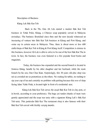 Page
15
Description of Business
Klang Lek Bak Kut Teh
Back in the 70s, Oan Ah Lek started a modest Bak Kut Teh
business in Teluk Pulai, Klang, a Chinese soup popularly served in Malaysia
nowadays. The business flourished since then and the next decade witnessed an
increasing of venture into Bak Kut Teh business in Klang and Port Klang, and
some say in certain areas in Malaysia. Thus, there is about more or less 600
stalls/shops of Bak Kut Teh in Klang & Port Klang itself. Competition is intense in
this business, however Ah Lek is able to strive to be one of the best Bak Kut The in
town. In fact, the business was even featured in a few popular food books and
magazines.
Today, the business has expanded and the second branch is located in
Sentosa Klang, handle by his elder daughter and her husband, while the main
branch by his son, Oan Chee Kian. Surprisingly, this 30 years old plus shop was
not as crowded nor as pretentious as the others. No waiting for tables, no rushing to
sip your cup of tea and certainly no problem with parking because this row of shop
facing Jalan Teluk Pulai, is located right in front of a residential area.
Klang Lek Bak Kut Teh serves the usual Bak Kut Teh in clay pots, or
in bowls, according to your preference. The huge yet tender chunks of meat were
greatly appreciated and the soup was tasty with a signature Klang Lek’s Bak Kut
Teh taste. This particular Bak Kut The restaurant shop is also famous with their
Bak Kut Teh served with freshly cut pig innards.
 