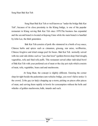 Page
16
Seng Huat Bak Kut Teh
Seng Huat Bak Kut Teh or well known as "under the bridge Bak Kut
Teh", because of its close proximity to the Klang bridge, is one of the popular
restaurant in Klang serving Bak Kut Teh since 1979.The business has expanded
and the second branch is located at Kepong Utara while the main branch is handled
by John Lee, the third generation.
Bak Kut Teh consists of pork ribs simmered in a broth of soy sauce,
Chinese herbs and spices such as cinnamon, ginseng, star anise, wolfberries,
Chinese foxglove and dried orange peel for hours. Bak Kut Teh normally served
with rice and side dishes such as "yau char kwai" (golden-brown deep fried dough),
vegetables, tofu and fried tofu puffs. This restaurant served either individual bowl
of Bak Kut Teh with your preferred cut of meat or the clay pot style which consists
of meat, tofu, vegetables, bean curd and mushrooms.
At Seng Huat, the concept is slightly different. Entering the corner
shop lot right beside the pedestrian-cum-vehicles bridge, you won’t fail to notice 1)
the crowd, 2) the guy (or lady) chopping up a storm, picking on pieces after pieces
of meat, and serving them rapidly in bowls for consumption without the bells and
whistles of golden mushrooms, balls, innards and such.
 
