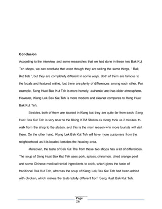 Page
26
Conclusion
According to the interview and some researches that we had done in these two Bak Kut
Teh shops, we can conclude that even though they are selling the same things, ‘ Bak
Kut Teh ’, but they are completely different in some ways. Both of them are famous to
the locals and featured online, but there are plenty of differences among each other. For
example, Seng Huat Bak Kut Teh is more homely, authentic and has older atmosphere.
However, Klang Lek Bak Kut Teh is more modern and cleaner compares to Heng Huat
Bak Kut Teh.
Besides, both of them are located in Klang but they are quite far from each. Seng
Huat Bak Kut Teh is very near to the Klang KTM Station as it only took us 2 minutes to
walk from the shop to the station, and this is the main reason why more tourists will visit
them. On the other hand, Klang Lek Bak Kut Teh will have more customers from the
neighborhood as it is located besides the housing area.
Moreover, the taste of Bak Kut The from these two shops has a lot of differences.
The soup of Seng Huat Bak Kut Teh uses pork, spices, cinnamon, dried orange peel
and some Chinese medical herbal ingredients to cook, which gives the taste of
traditional Bak Kut Teh, whereas the soup of Klang Lek Bak Kut Teh had been added
with chicken, which makes the taste totally different from Seng Huat Bak Kut Teh.
 