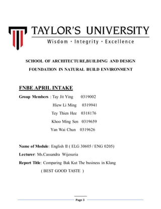 Page 3
SCHOOL OF ARCHITECTURE,BUILDING AND DESIGN
FOUNDATION IN NATURAL BUILD ENVIRONMENT
FNBE APRIL INTAKE
Group Members : Tay Jit Ying 0319002
Hiew Li Ming 0319941
Tey Thien Hee 0318176
Khoo Ming Sen 0319659
Yan Wai Chun 0319626
Name of Module: English II ( ELG 30605 / ENG 0205)
Lecturer: Ms.Cassandra Wijesuria
Report Title: Comparing Bak Kut The business in Klang
( BEST GOOD TASTE )
 