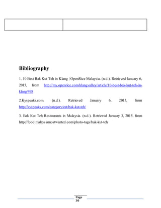 Page
30
Bibliography
1. 10 Best Bak Kut Teh in Klang | OpenRice Malaysia. (n.d.). Retrieved January 6,
2015, from http://my.openrice.com/klangvalley/article/10-best-bak-kut-teh-in-
klang/498
2.Kyspeaks.com. (n.d.). Retrieved January 6, 2015, from
http://kyspeaks.com/category/eat/bak-kut-teh/
3. Bak Kut Teh Restaurants in Malaysia. (n.d.). Retrieved January 3, 2015, from
http://food.malaysiamostwanted.com/photo-tags/bak-kut-teh
 