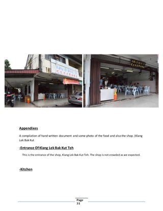 Page
31
Appendixes
A compilation of hand written document and some photo of the food and also the shop. (Klang
Lek Bak Kut
-Entrance Of Klang Lek Bak Kut Teh
This is the entrance of the shop, Klang Lek Bak Kut Teh. The shop is not crowded as we expected.
-Kitchen
 