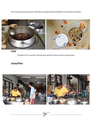 Page
32
Thisis the place where the owner,OanChee Kiancooksthe deliciousBakKutTeh(meatbone tea) daily.
-Food
The Bak Kut Teh is served in clay pot style with their famous freshly cut pig innards.
-Group Photo
 