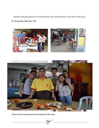 Page
33
And this is the group photo of us with the owner, Oan Chee Kian which is the owner of the shop.
B. Seng Huat Bak Kut Teh
These are the looking and the atmosphere of this shop.
 