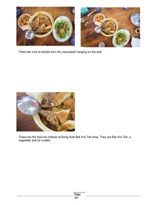 Page
34
There are a lot of articles from the newspaper hanging on the wall.
These are the food we ordered at Seng Huat Bak Kut Teh shop. They are Bak Kut Teh, a
vegetable and oil crueller.
 