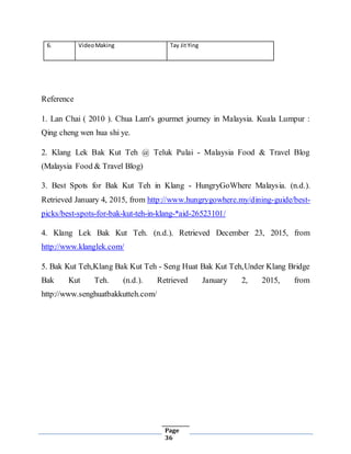 Page
36
6. VideoMaking Tay JitYing
Reference
1. Lan Chai ( 2010 ). Chua Lam's gourmet journey in Malaysia. Kuala Lumpur :
Qing cheng wen hua shi ye.
2. Klang Lek Bak Kut Teh @ Teluk Pulai - Malaysia Food & Travel Blog
(Malaysia Food & Travel Blog)
3. Best Spots for Bak Kut Teh in Klang - HungryGoWhere Malaysia. (n.d.).
Retrieved January 4, 2015, from http://www.hungrygowhere.my/dining-guide/best-
picks/best-spots-for-bak-kut-teh-in-klang-*aid-26523101/
4. Klang Lek Bak Kut Teh. (n.d.). Retrieved December 23, 2015, from
http://www.klanglek.com/
5. Bak Kut Teh,Klang Bak Kut Teh - Seng Huat Bak Kut Teh,Under Klang Bridge
Bak Kut Teh. (n.d.). Retrieved January 2, 2015, from
http://www.senghuatbakkutteh.com/
 