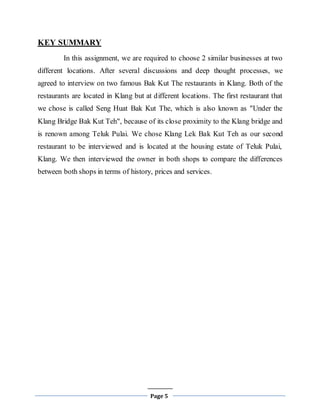 Page 5
KEY SUMMARY
In this assignment, we are required to choose 2 similar businesses at two
different locations. After several discussions and deep thought processes, we
agreed to interview on two famous Bak Kut The restaurants in Klang. Both of the
restaurants are located in Klang but at different locations. The first restaurant that
we chose is called Seng Huat Bak Kut The, which is also known as "Under the
Klang Bridge Bak Kut Teh", because of its close proximity to the Klang bridge and
is renown among Teluk Pulai. We chose Klang Lek Bak Kut Teh as our second
restaurant to be interviewed and is located at the housing estate of Teluk Pulai,
Klang. We then interviewed the owner in both shops to compare the differences
between both shops in terms of history, prices and services.
 