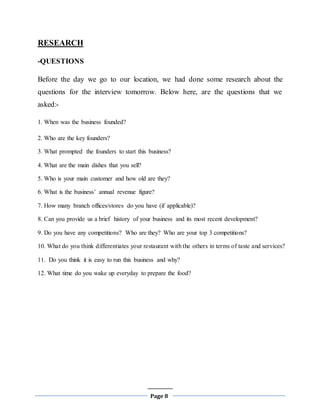 Page 8
RESEARCH
-QUESTIONS
Before the day we go to our location, we had done some research about the
questions for the interview tomorrow. Below here, are the questions that we
asked:-
1. When was the business founded?
2. Who are the key founders?
3. What prompted the founders to start this business?
4. What are the main dishes that you sell?
5. Who is your main customer and how old are they?
6. What is the business’ annual revenue figure?
7. How many branch offices/stores do you have (if applicable)?
8. Can you provide us a brief history of your business and its most recent development?
9. Do you have any competitions? Who are they? Who are your top 3 competitions?
10. What do you think differentiates your restaurant with the others in terms of taste and services?
11. Do you think it is easy to run this business and why?
12. What time do you wake up everyday to prepare the food?
 