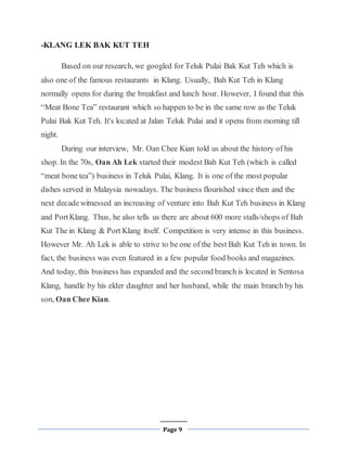 Page 9
-KLANG LEK BAK KUT TEH
Based on our research, we googled for Teluk Pulai Bak Kut Teh which is
also one of the famous restaurants in Klang. Usually, Bah Kut Teh in Klang
normally opens for during the breakfast and lunch hour. However, I found that this
“Meat Bone Tea” restaurant which so happen to be in the same row as the Teluk
Pulai Bak Kut Teh. It's located at Jalan Teluk Pulai and it opens from morning till
night.
During our interview, Mr. Oan Chee Kian told us about the history of his
shop. In the 70s, Oan Ah Lek started their modest Bah Kut Teh (which is called
“meat bone tea”) business in Teluk Pulai, Klang. It is one of the most popular
dishes served in Malaysia nowadays. The business flourished since then and the
next decadewitnessed an increasing of venture into Bah Kut Teh business in Klang
and PortKlang. Thus, he also tells us there are about 600 more stalls/shops of Bah
Kut The in Klang & Port Klang itself. Competition is very intense in this business.
However Mr. Ah Lek is able to strive to be one of the best Bah Kut Teh in town. In
fact, the business was even featured in a few popular food books and magazines.
And today, this business has expanded and the second branch is located in Sentosa
Klang, handle by his elder daughter and her husband, while the main branch by his
son, Oan Chee Kian.
 
