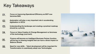 Key Takeaways
01. Focus on Improving Operational Efficiency as BCP now
becomes BAU
02. Automation will play a very important role in accelerating
digitization in GCCs
03. Understanding the landscape and creating a practical roadmap
should be a priority
04. Focus on Value Creation & Change Management vs fanciness
of the technology (cool tech)
05.
Finance will become an Intelligent Business Partner function,
will be key to drawing insights that can have a direct impact on
Balance Sheets
06. Need for new skills - Talent development will be important for
Transformation to seamlessly adopt new Technologies
 