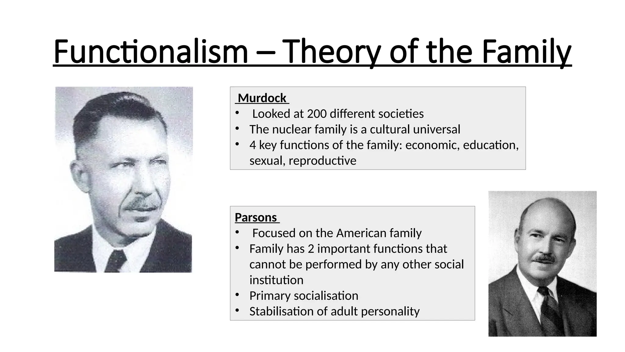 Functionalism – Theory of the Family
Murdock
• Looked at 200 different societies
• The nuclear family is a cultural universal
• 4 key functions of the family: economic, education,
sexual, reproductive
Parsons
• Focused on the American family
• Family has 2 important functions that
cannot be performed by any other social
institution
• Primary socialisation
• Stabilisation of adult personality
 