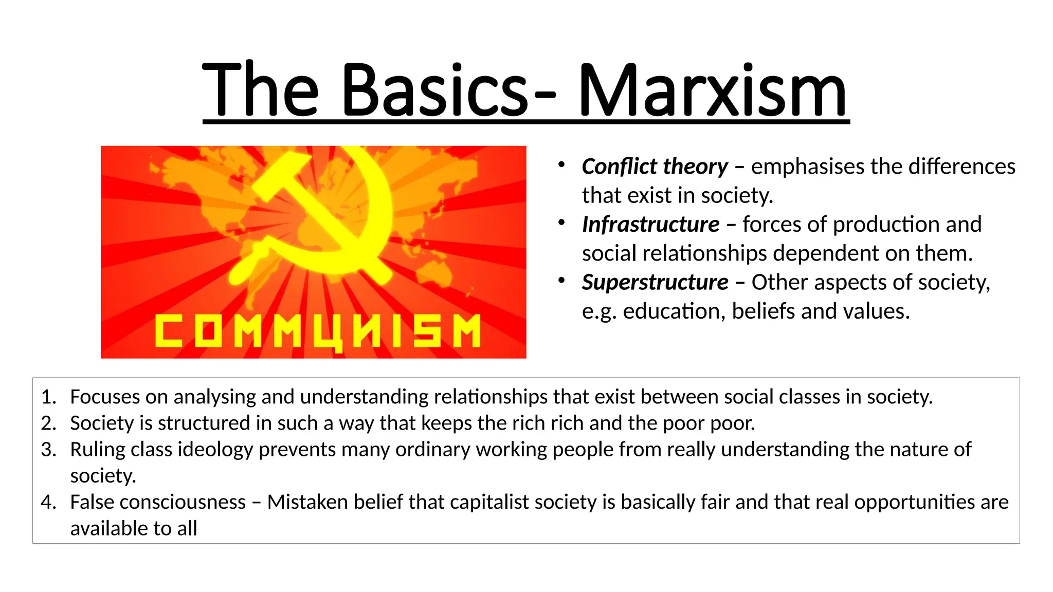 The Basics- Marxism
• Conflict theory – emphasises the differences
that exist in society.
• Infrastructure – forces of production and
social relationships dependent on them.
• Superstructure – Other aspects of society,
e.g. education, beliefs and values.
1. Focuses on analysing and understanding relationships that exist between social classes in society.
2. Society is structured in such a way that keeps the rich rich and the poor poor.
3. Ruling class ideology prevents many ordinary working people from really understanding the nature of
society.
4. False consciousness – Mistaken belief that capitalist society is basically fair and that real opportunities are
available to all
 