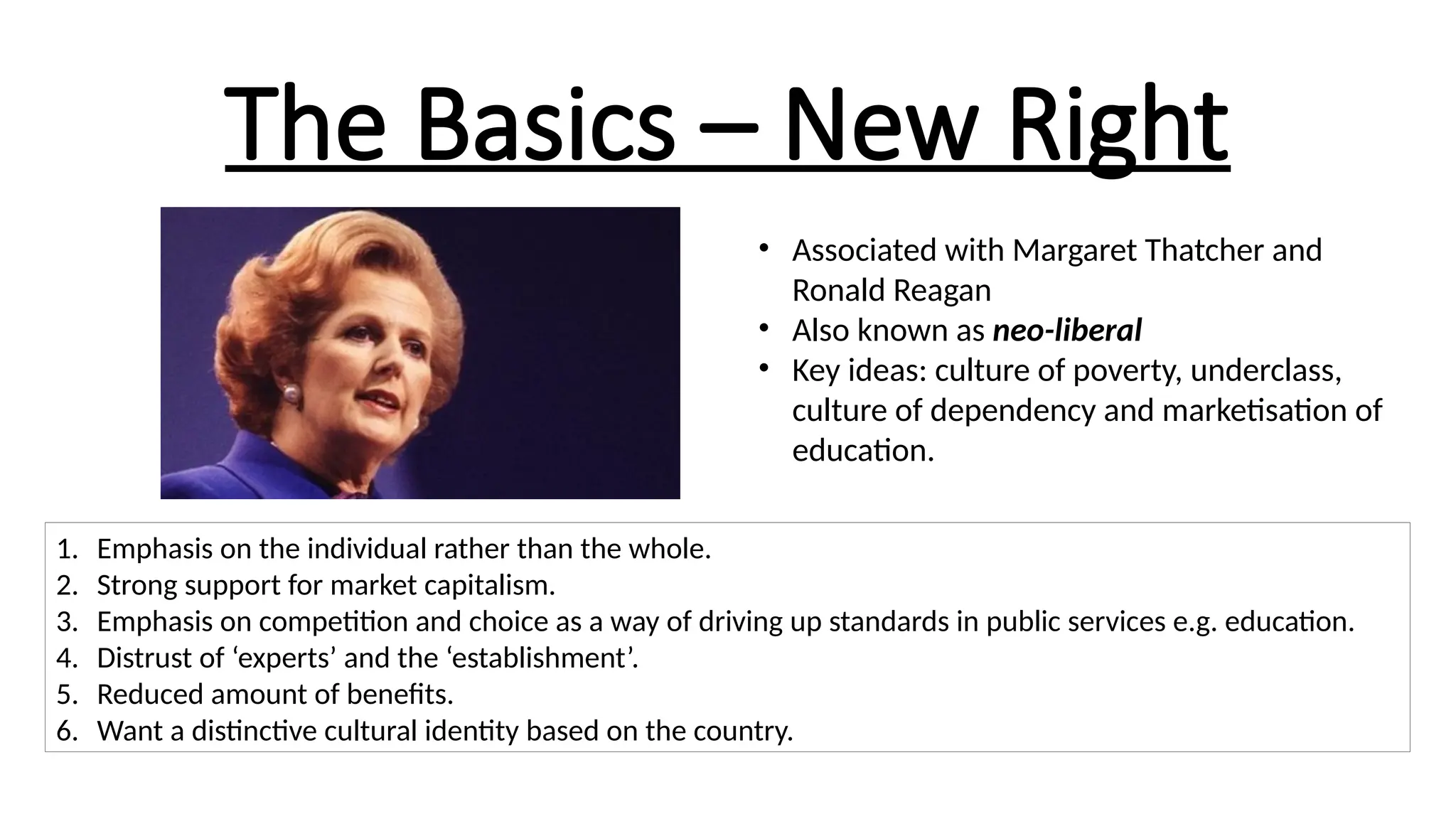 The Basics – New Right
• Associated with Margaret Thatcher and
Ronald Reagan
• Also known as neo-liberal
• Key ideas: culture of poverty, underclass,
culture of dependency and marketisation of
education.
1. Emphasis on the individual rather than the whole.
2. Strong support for market capitalism.
3. Emphasis on competition and choice as a way of driving up standards in public services e.g. education.
4. Distrust of ‘experts’ and the ‘establishment’.
5. Reduced amount of benefits.
6. Want a distinctive cultural identity based on the country.
 