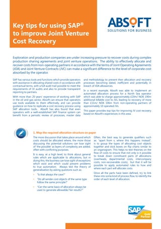 SAP has various tools and functions which provide operators
with assistance in allocating shared costs in accordance with
contractual terms, with a full audit trail possible to meet the
requirements of JV audits and also to provide transparent
reporting to partners.
With more than 20 years’ experience of working with SAP
in the oil and gas sector, Absoft can ensure that operators
use tools available to them effectively, and can provide
guidance on how to replicate a cost recovery process using
SAP allocation tools. Absoft has also found that even
operators with a well-established SAP finance system can
benefit from a periodic review of processes, master data
and methodology to prevent their allocation and recovery
processes becoming dated, inefficient and potentially in
breach of JOA allowances.
In a recent example, Absoft was able to implement an
automated allocation process for a North Sea operator
which was able to charge approximately £20m/ NOK 190m
additional billable cost to JVs, leading to recovery of more
than £11m/ NOK 106m from non-operating partners of
approximately 10 operated JVs.
This paper provides top tips for improving JV cost recovery
based on Absoft’s experiences in this area.
Exploration and production companies are under increasing pressure to recover costs during complex
production sharing agreements and joint venture operations. The ability to effectively allocate and
recover costs from non-operating partners in accordance with the terms of Joint Operating Agreements
(JOA) and Joint Venture Contracts (JVC) can make a significant difference to the level of corporate cost
absorbed by the operator.
1. Map the required allocation structure on paper
The more discussion that takes place around which
costs should be allocated where, the more those
discussing the potential solutions can lose sight
of ’the possible‘ as layers of complexity are added,
often with conflicting purposes.
It is easy, at a high level, to think about general
rules which are applicable to allocations, but in
doing this, the business can lose sight of exceptions
which exist and which could present problems
to true automation. Always test the theory of
generalisation by asking questions such as:
• 	 	“Is that always the case?”
• 	 	“Do all sender cost objects of the same type 	
		follow the same principle?”
• 	 	“Can the same basis of allocation always be 	
		used to generate allowable/ fair results?”
Often, the best way to generate qualifiers such
as: “apart from x, where this happens instead“,
is to group the types of allocating cost objects
together and stick boxes on flip charts similar to
an organogram. This helps to test theories on the
flow of costs to ensure that not only is it possible
to break down constituent parts of allocations
(overheads, departmental costs, intercompany
costs, non-recoverable costs), but that it will be
possible to apply automated rules to how and
where each part will allocate costs.
Once all the parts have been defined, try to link
these into some kind of process flow, to identify the
order of each level of allocation.
Key tips for using SAP®
to improve Joint Venture
Cost Recovery
 