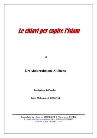 Le chiavi per capire l'islam


                                 di




            Dr: Abdurrahmane Al Sheha




                     Traduzione dall'arabo


                   Prof. Mohammed HASSANI




--------------------------------------------------------------------------
        Controllato da : Saud m. ABOABAAH & Maria teresa RENDA
           E – mail : abatfan@hotmail.com Mob: 00966 (0) 500640407
                          P.O.Box 57655 Riyadh 11584
 