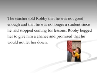 The teacher told Robby that he was not good  enough and that he was no longer a student since  he had stopped coming for lessons. Robby begged  her to give him a chance and promised that he  would not let her down. 