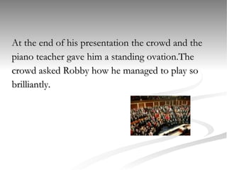 At the end of his presentation the crowd and the  piano teacher gave him a standing ovation.The  crowd asked Robby how he managed to play so brilliantly.  