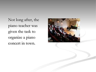 Not long after, the  piano teacher was  given the task to  organize a piano  concert in town.  
