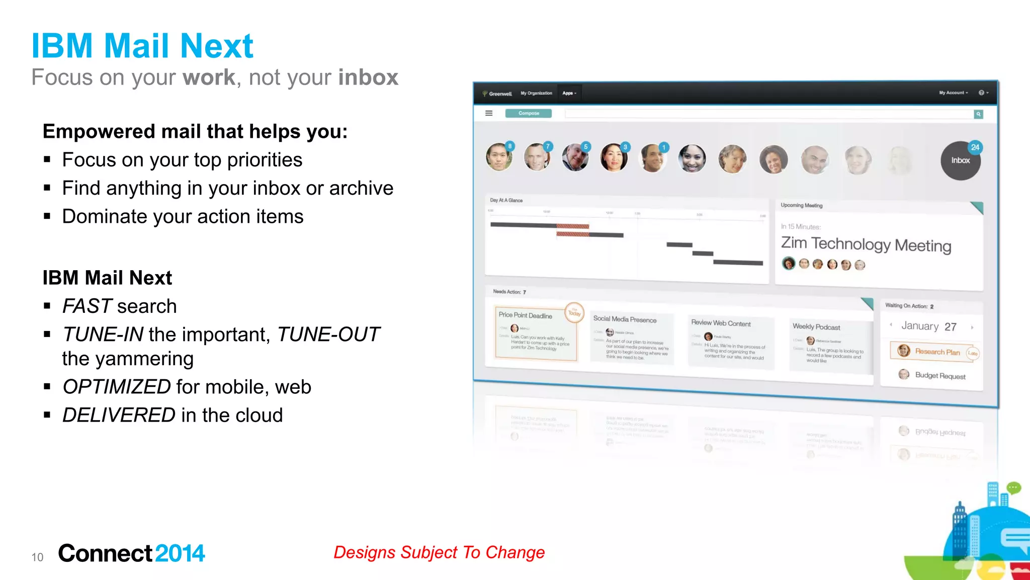 IBM Mail Next
Focus on your work, not your inbox
Empowered mail that helps you:
 Focus on your top priorities
 Find anything in your inbox or archive
 Dominate your action items
IBM Mail Next
 FAST search
 TUNE-IN the important, TUNE-OUT
the yammering
 OPTIMIZED for mobile, web
 DELIVERED in the cloud

10

Designs Subject To Change

 