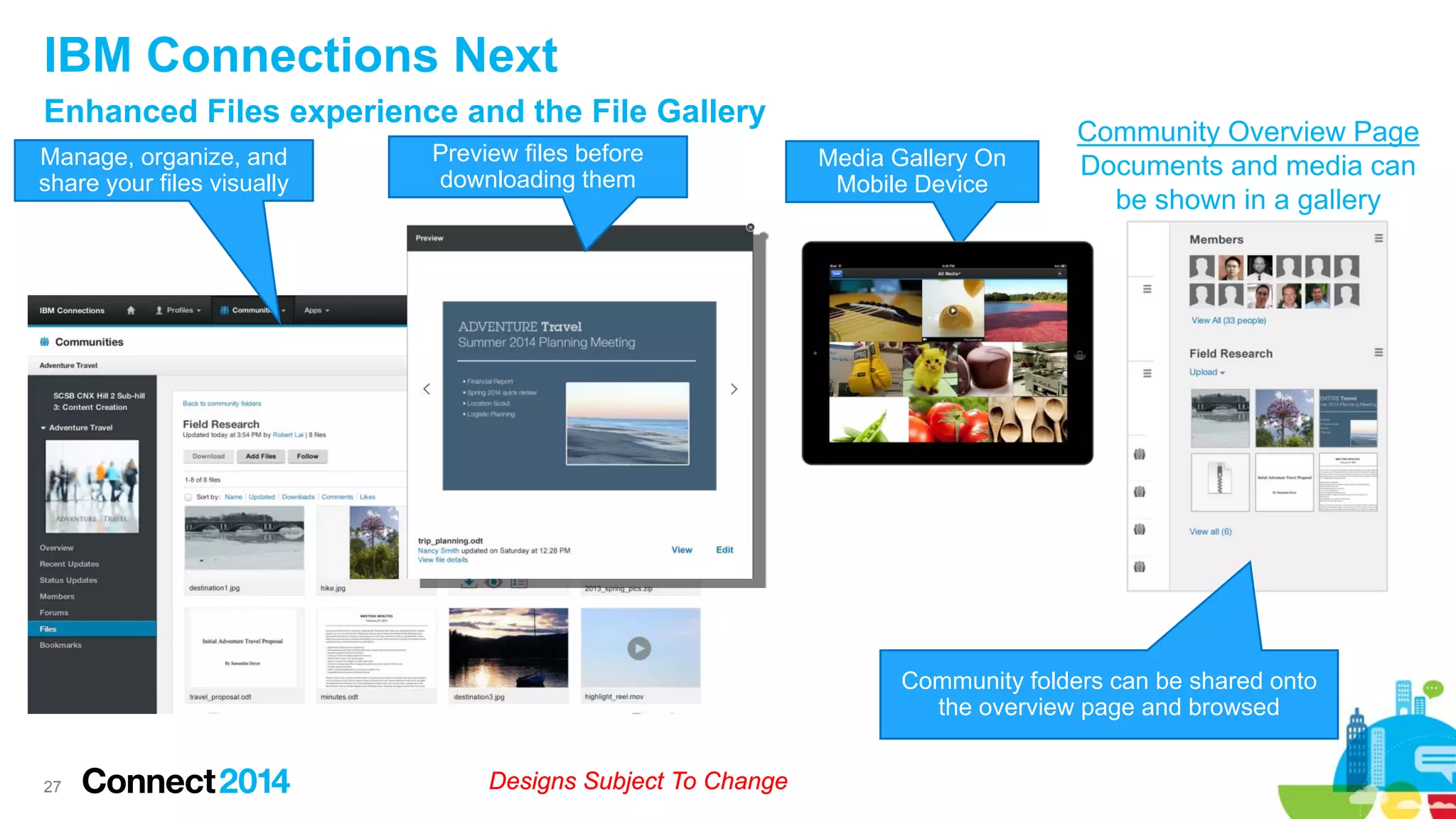 IBM Connections Next
Enhanced Files experience and the File Gallery
Manage, organize, and
share your files visually

Preview files before
downloading them

Media Gallery On
Mobile Device

Community Overview Page
Documents and media can
be shown in a gallery

Community folders can be shared onto
the overview page and browsed

27

Designs Subject To Change

 