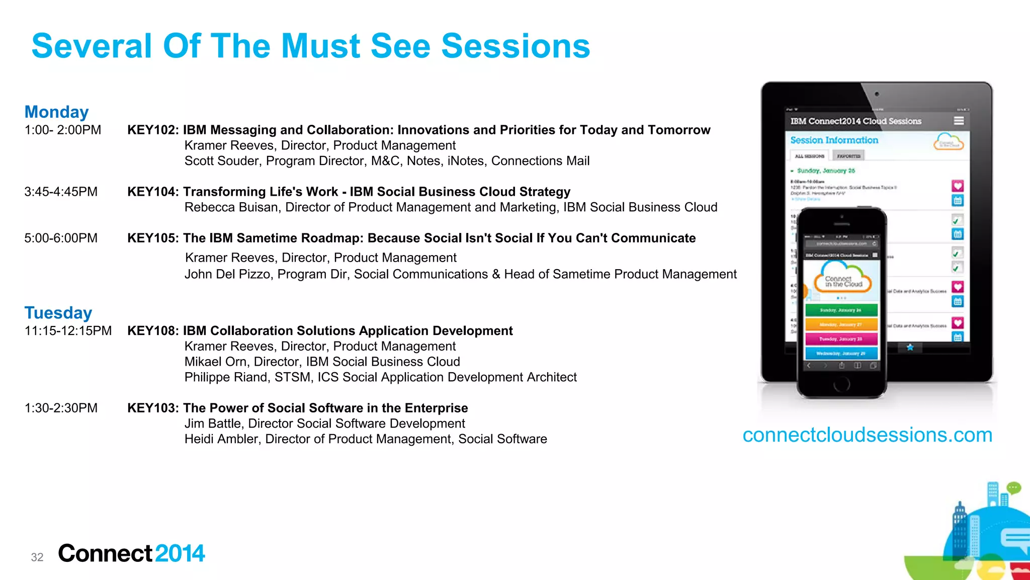 Several Of The Must See Sessions
Monday
1:00- 2:00PM

KEY102: IBM Messaging and Collaboration: Innovations and Priorities for Today and Tomorrow
Kramer Reeves, Director, Product Management
Scott Souder, Program Director, M&C, Notes, iNotes, Connections Mail

3:45-4:45PM

KEY104: Transforming Life's Work - IBM Social Business Cloud Strategy
Rebecca Buisan, Director of Product Management and Marketing, IBM Social Business Cloud

5:00-6:00PM

KEY105: The IBM Sametime Roadmap: Because Social Isn't Social If You Can't Communicate
Kramer Reeves, Director, Product Management
John Del Pizzo, Program Dir, Social Communications & Head of Sametime Product Management

Tuesday
11:15-12:15PM

KEY108: IBM Collaboration Solutions Application Development
Kramer Reeves, Director, Product Management
Mikael Orn, Director, IBM Social Business Cloud
Philippe Riand, STSM, ICS Social Application Development Architect

1:30-2:30PM

KEY103: The Power of Social Software in the Enterprise
Jim Battle, Director Social Software Development
Heidi Ambler, Director of Product Management, Social Software

32

connectcloudsessions.com

 