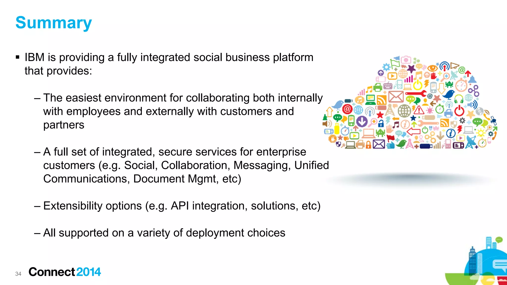 Summary
 IBM is providing a fully integrated social business platform
that provides:
– The easiest environment for collaborating both internally
with employees and externally with customers and
partners
– A full set of integrated, secure services for enterprise
customers (e.g. Social, Collaboration, Messaging, Unified
Communications, Document Mgmt, etc)
– Extensibility options (e.g. API integration, solutions, etc)
– All supported on a variety of deployment choices

34

 